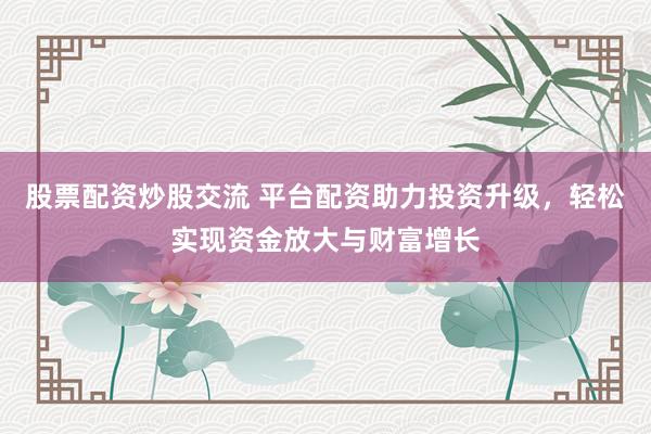 股票配资炒股交流 平台配资助力投资升级，轻松实现资金放大与财富增长