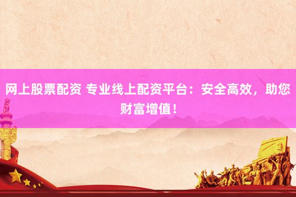 网上股票配资 专业线上配资平台：安全高效，助您财富增值！