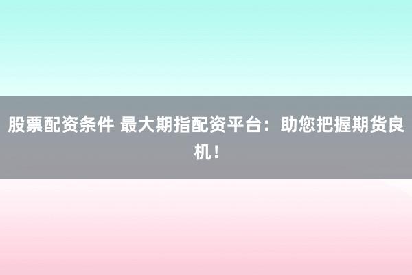 股票配资条件 最大期指配资平台：助您把握期货良机！