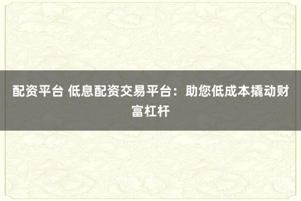 配资平台 低息配资交易平台：助您低成本撬动财富杠杆
