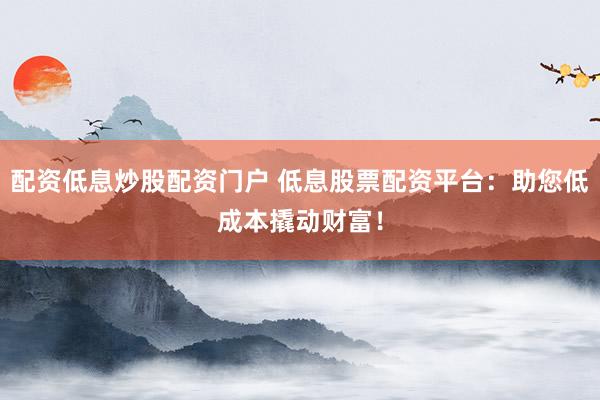 配资低息炒股配资门户 低息股票配资平台：助您低成本撬动财富！
