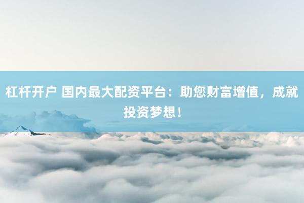 杠杆开户 国内最大配资平台：助您财富增值，成就投资梦想！