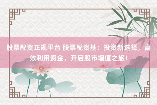 股票配资正规平台 股票配资基：投资新选择，高效利用资金，开启股市增值之旅！