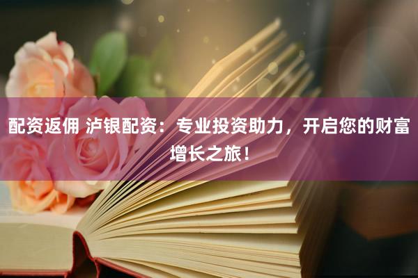 配资返佣 泸银配资：专业投资助力，开启您的财富增长之旅！