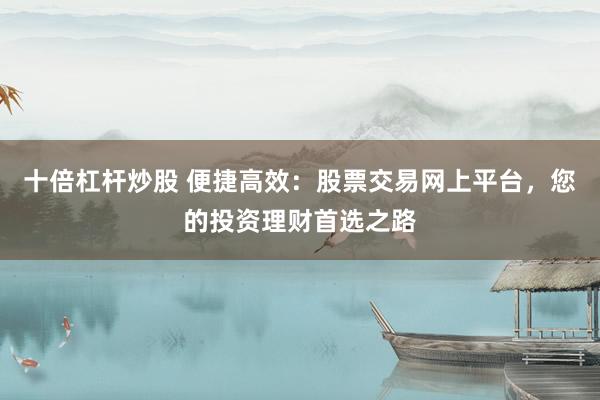 十倍杠杆炒股 便捷高效：股票交易网上平台，您的投资理财首选之路