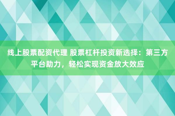 线上股票配资代理 股票杠杆投资新选择：第三方平台助力，轻松实现资金放大效应