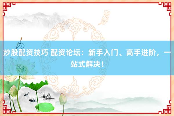 炒股配资技巧 配资论坛：新手入门、高手进阶，一站式解决！