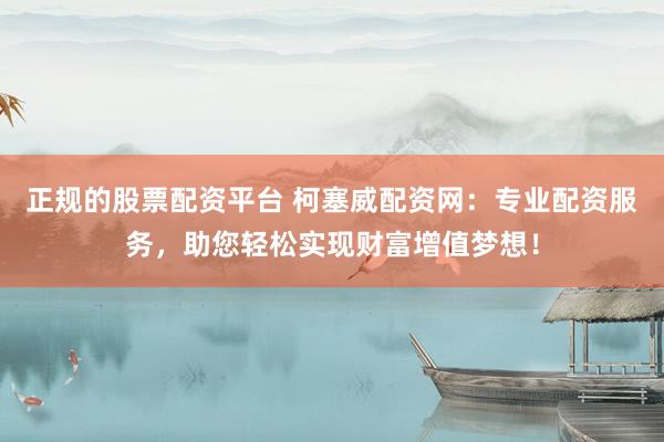 正规的股票配资平台 柯塞威配资网：专业配资服务，助您轻松实现财富增值梦想！