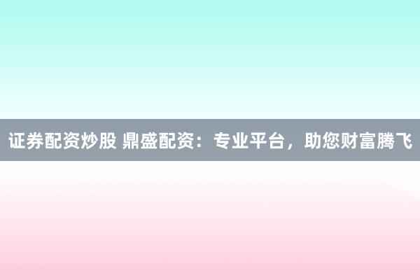 证券配资炒股 鼎盛配资：专业平台，助您财富腾飞