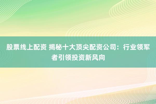 股票线上配资 揭秘十大顶尖配资公司：行业领军者引领投资新风向