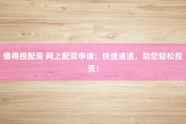 值得投配资 网上配资申请：快速通道，助您轻松投资！