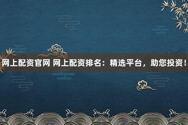 网上配资官网 网上配资排名：精选平台，助您投资！