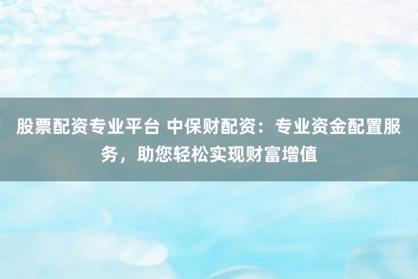 股票配资专业平台 中保财配资：专业资金配置服务，助您轻松实现财富增值