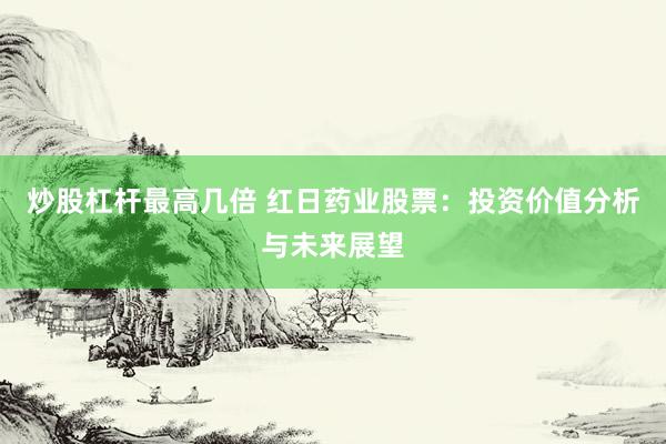 炒股杠杆最高几倍 红日药业股票:投资价值分析与未来展望