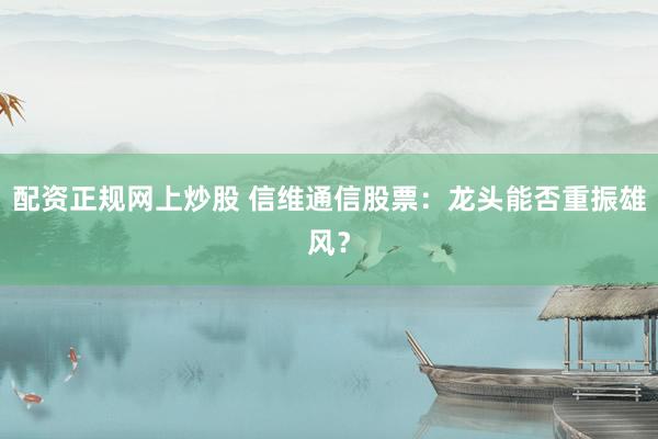 配资正规网上炒股 信维通信股票：龙头能否重振雄风？