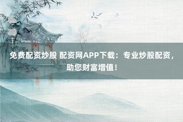 免费配资炒股 配资网APP下载:专业炒股配资,助您财富增值!
