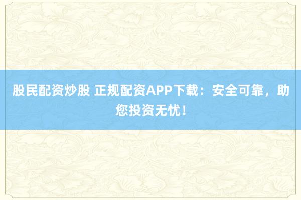 股民配资炒股 正规配资APP下载:安全可靠,助您投资无忧!