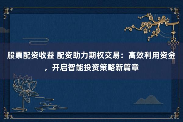 股票配资收益 配资助力期权交易:高效利用资金,开启智能投资策略新篇章