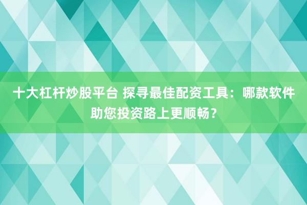 十大杠杆炒股平台 探寻最佳配资工具:哪款软件助您投资路上更顺畅?