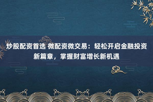 炒股配资首选 微配资微交易:轻松开启金融投资新篇章,掌握财富增长新机遇