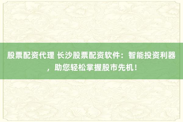 股票配资代理 长沙股票配资软件：智能投资利器，助您轻松掌握股市先机！