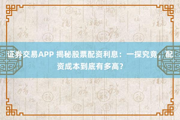 证券交易APP 揭秘股票配资利息:一探究竟,配资成本到底有多高?