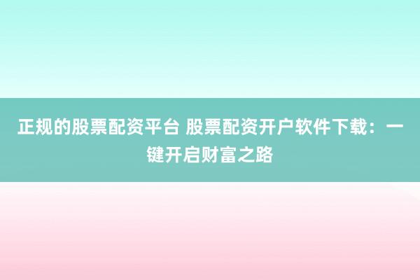 正规的股票配资平台 股票配资开户软件下载:一键开启财富之路
