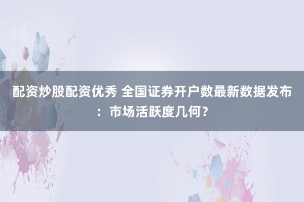 配资炒股配资优秀 全国证券开户数最新数据发布：市场活跃度几何？