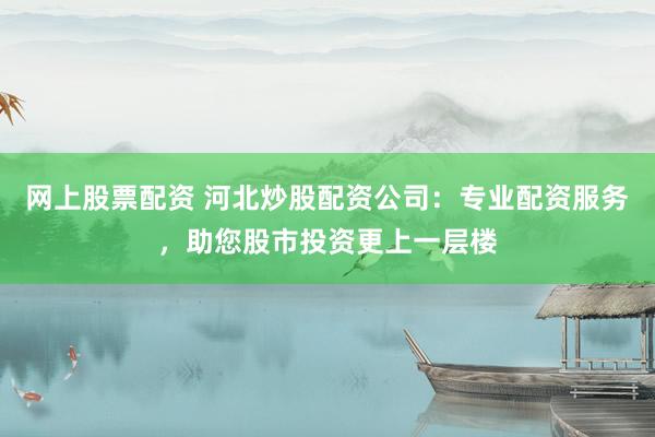 网上股票配资 河北炒股配资公司:专业配资服务,助您股市投资更上一层楼