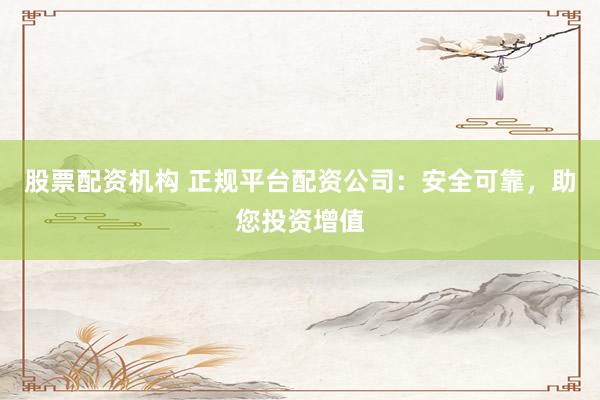 股票配资机构 正规平台配资公司:安全可靠,助您投资增值