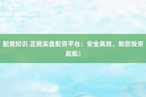 配资知识 正规实盘配资平台:安全高效,助您投资起航!