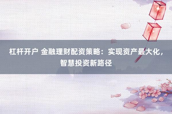 杠杆开户 金融理财配资策略:实现资产最大化,智慧投资新路径