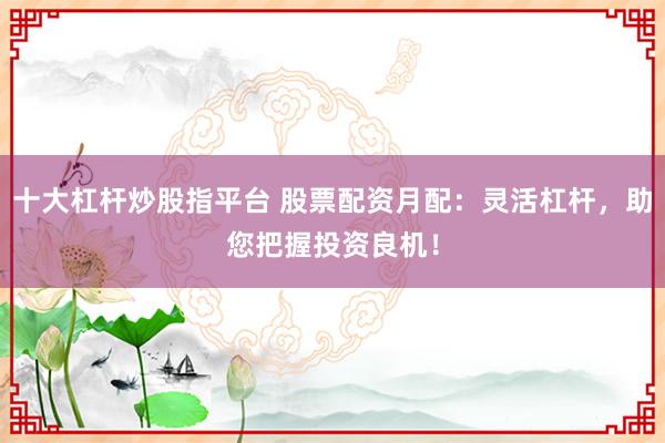 十大杠杆炒股指平台 股票配资月配:灵活杠杆,助您把握投资良机!