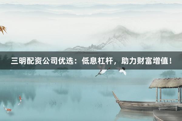 三明配资公司优选:低息杠杆,助力财富增值!