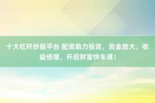 十大杠杆炒股平台 配资助力投资，资金放大，收益倍增，开启财富快车道！