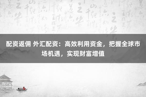 配资返佣 外汇配资：高效利用资金，把握全球市场机遇，实现财富增值