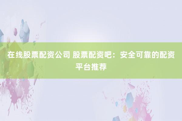 在线股票配资公司 股票配资吧：安全可靠的配资平台推荐