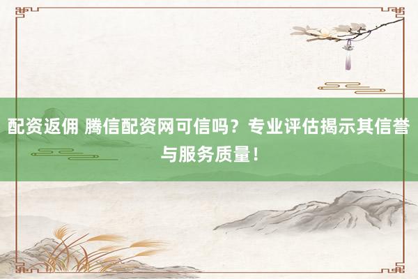 配资返佣 腾信配资网可信吗？专业评估揭示其信誉与服务质量！