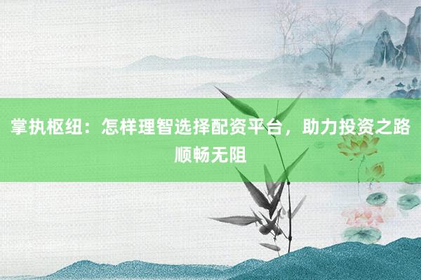 掌执枢纽：怎样理智选择配资平台，助力投资之路顺畅无阻