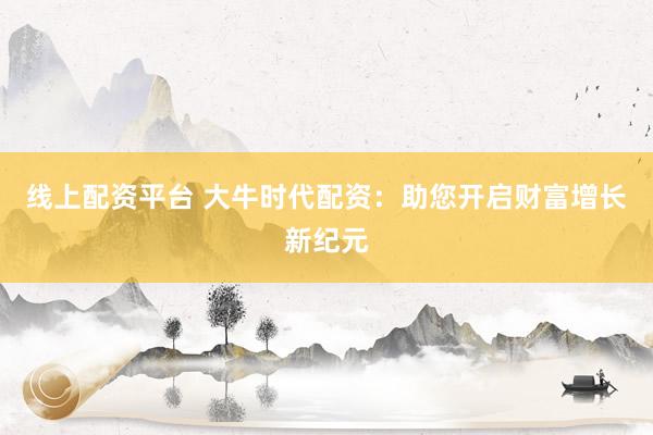 线上配资平台 大牛时代配资:助您开启财富增长新纪元