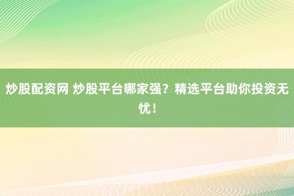 炒股配资网 炒股平台哪家强？精选平台助你投资无忧！