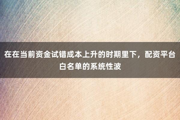 在在当前资金试错成本上升的时期里下，配资平台白名单的系统性波