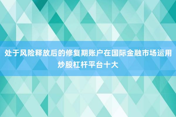 处于风险释放后的修复期账户在国际金融市场运用炒股杠杆平台十大