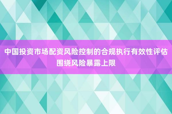 中国投资市场配资风险控制的合规执行有效性评估围绕风险暴露上限