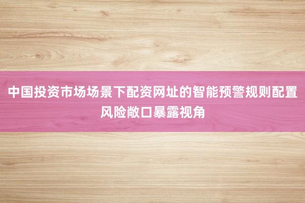 中国投资市场场景下配资网址的智能预警规则配置风险敞口暴露视角