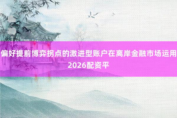 偏好提前博弈拐点的激进型账户在离岸金融市场运用2026配资平