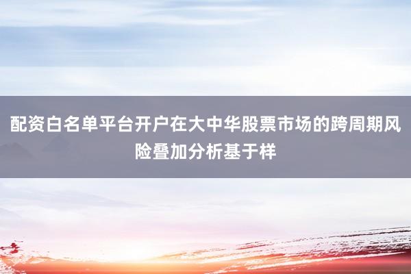 配资白名单平台开户在大中华股票市场的跨周期风险叠加分析基于样