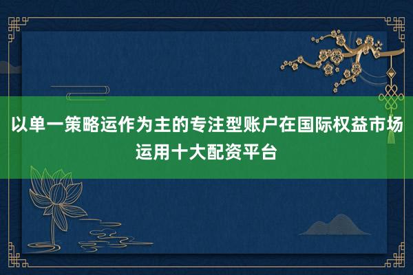 以单一策略运作为主的专注型账户在国际权益市场运用十大配资平台