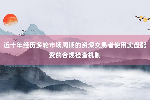 近十年经历多轮市场周期的资深交易者使用实盘配资的合规检查机制