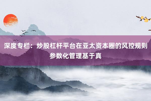 深度专栏：炒股杠杆平台在亚太资本圈的风控规则参数化管理基于真